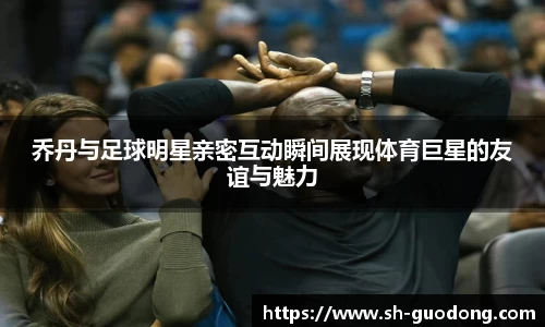乔丹与足球明星亲密互动瞬间展现体育巨星的友谊与魅力